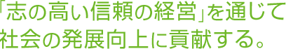 「志の高い信頼の経営」を通じて社会の発展向上に貢献する。