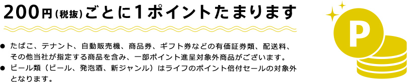 200円（税抜）ごとに1ポイントたまります　・たばこ、テナント、自動販売機、商品券、ギフト券などの有価証券類、配送料、その他当社が指定する商品を含み、一部ポイント進呈対象外商品がございます。　・ビール類（ビール、発泡酒、新ジャンル）はライフのポイント倍付セールの対象外となります。