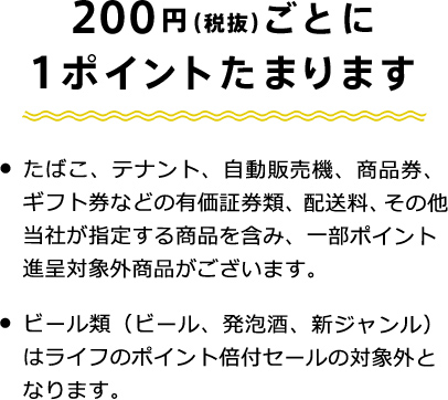 たまる　200円（税抜）ごとに1ポイントたまります　・たばこ、テナント、自動販売機、商品券、ギフト券などの有価証券類、配送料、その他当社が指定する商品を含み、一部ポイント進呈対象外商品がございます。　・ビール類（ビール、発泡酒、新ジャンル）はライフのポイント倍付セールの対象外となります。