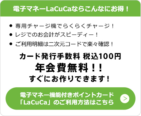 電子マネーLaCuCaならこんなにお得！　・専用チャージ気でらくらくチャージ！　・レジでのお会計がスピーディー！　・ご利用明細はQRコードで楽々確認！　カード発行手数料　税込100円　年会費無料！！すぐにお作りできます！　電子マネー機能付きポイントカード「LaCuCa」のご利用方法はこちら