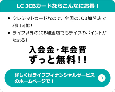 LC JCBカードならこんなにお得！　・クレジットカードなので、全国のJCB加盟店で利用可能！　・ライフ以外のJCB加盟店でもポイントがたまる！　入会金・年会費ずっと無料！！　詳しくはライフフィナンシャルサービスのホームページで！