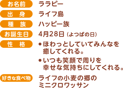 お名前:ララピー,出身:ライフ島,種族:ハッピー族,お誕生日:4月28日（よつばの日）,性格:ほわっとしていてみんなを癒してくれる。いつも笑顔で周りを幸せな気持ちにしてくれる。,好きな食べ物:ライフの小麦の郷のミニクロワッサン