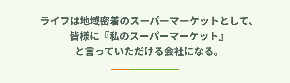 ライフは地域密着のスーパーマーケットとして、 皆様に『私のスーパーマーケット』 と言っていただける会社になる。